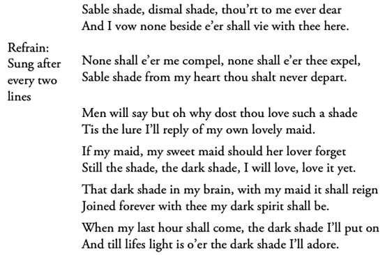 Sable shade, dismal shade, thou’rt to me ever dear / And I vow none beside e’er shall vie with thee here. / Refrain: Sung after every two lines / None shall e’er me compel, none shall e’er thee expel, / Sable shade from my heart thou shalt never depart. / Men will say but oh why dost thou love such a shade / Tis the lure I’ll reply of my own lovely maid. / If my maid, my sweet maid should her lover forget / Still the shade, the dark shade, I will love, love it yet. / That dark shade in my brain, with my maid it shall reign / Joined forever with thee my dark spirit shall be. / When my last hour shall come, the dark shade I’ll put on / And till lifes light is o’er the dark shade I’ll adore.