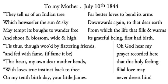 Poem formatted in two columns: They tell us of an Indian tree / Which howsoe’er the sun & sky / May tempt its boughs to wander free / And shoot & blossom, wide & high, / Far better loves to bend its arms / Downwards again, to that dear earth / From which the life that fills & warms / Its grateful being, first had birth. / Tis thus, though woo’d by flattering friends, / and fed with fame, (if fame it be) / This heart, my own dear mother bends, / With loves true instinct back to thee. / On my tenth birth day, your little James. / Oh God hear my / prayer recorded here / that this holy feeling / filial love may / never desert him!